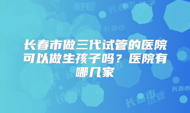 长春市做三代试管的医院可以做生孩子吗？医院有哪几家