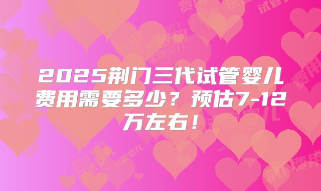 2025荆门三代试管婴儿费用需要多少？预估7-12万左右！