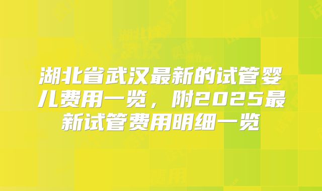 湖北省武汉最新的试管婴儿费用一览，附2025最新试管费用明细一览