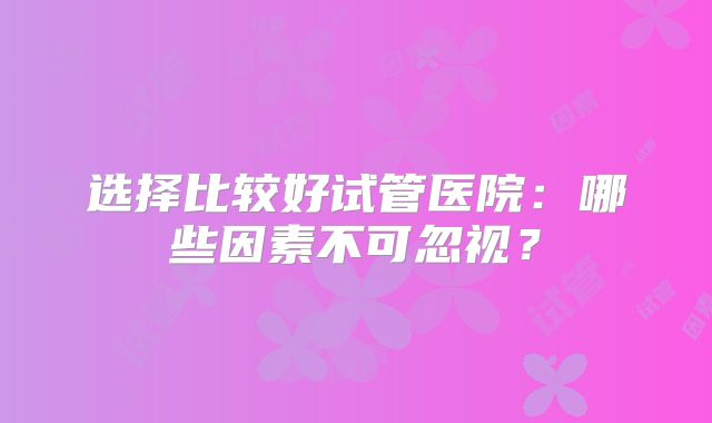 选择比较好试管医院：哪些因素不可忽视？