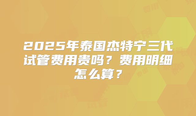 2025年泰国杰特宁三代试管费用贵吗?费用明细怎么算?