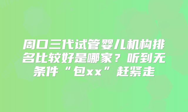 周口三代试管婴儿机构排名比较好是哪家？听到无条件“包xx”赶紧走