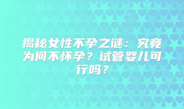 揭秘女性不孕之谜:究竟为何不怀孕?试管婴儿可行吗?