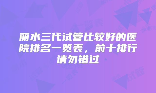 丽水三代试管比较好的医院排名一览表，前十排行请勿错过