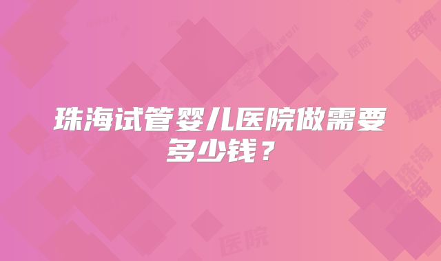珠海试管婴儿医院做需要多少钱?