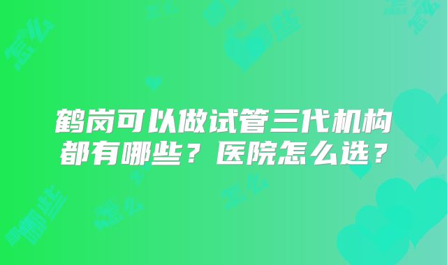 鹤岗可以做试管三代机构都有哪些?医院怎么选?