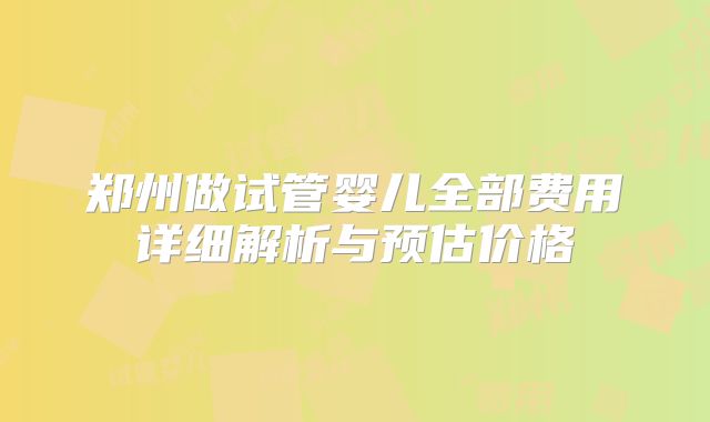 郑州做试管婴儿全部费用详细解析与预估价格
