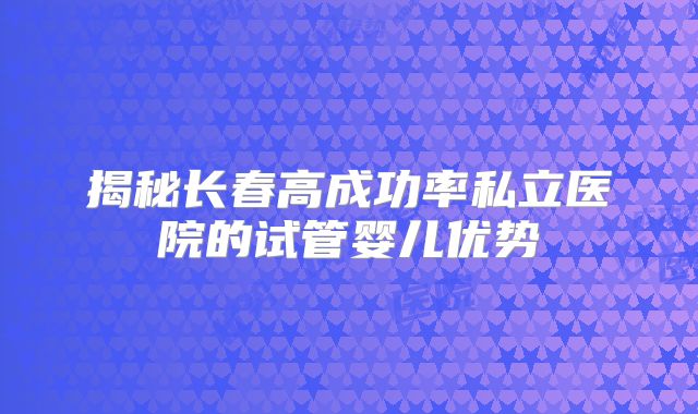 揭秘长春高成功率私立医院的试管婴儿优势