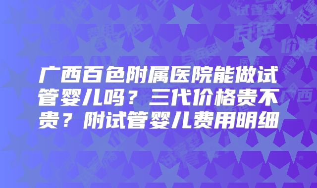 广西百色附属医院能做试管婴儿吗?三代价格贵不贵?附试管婴儿费用明细