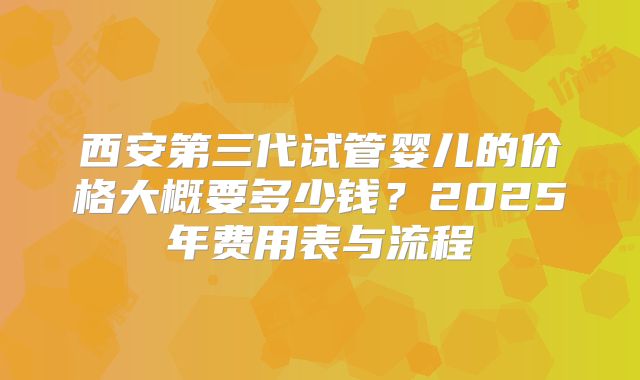 西安第三代试管婴儿的价格大概要多少钱？2025年费用表与流程