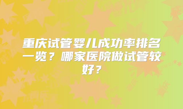 重庆试管婴儿成功率排名一览?哪家医院做试管较好?