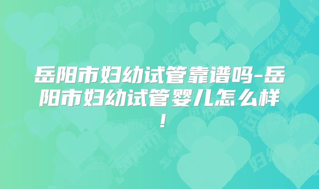 岳阳市妇幼试管靠谱吗-岳阳市妇幼试管婴儿怎么样!