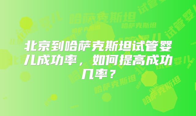 北京到哈萨克斯坦试管婴儿成功率,如何提高成功几率?