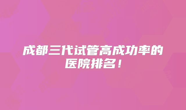 成都三代试管高成功率的医院排名！