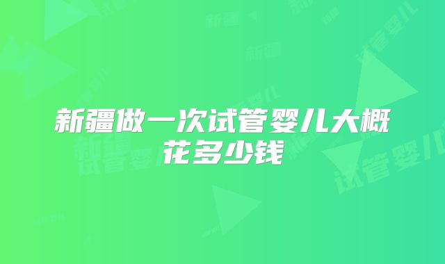 新疆做一次试管婴儿大概花多少钱