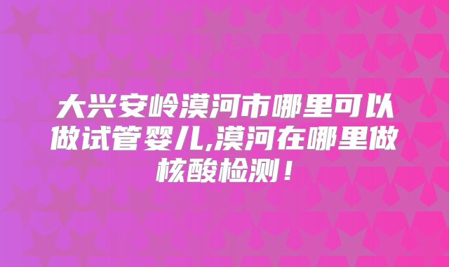 大兴安岭漠河市哪里可以做试管婴儿,漠河在哪里做核酸检测！