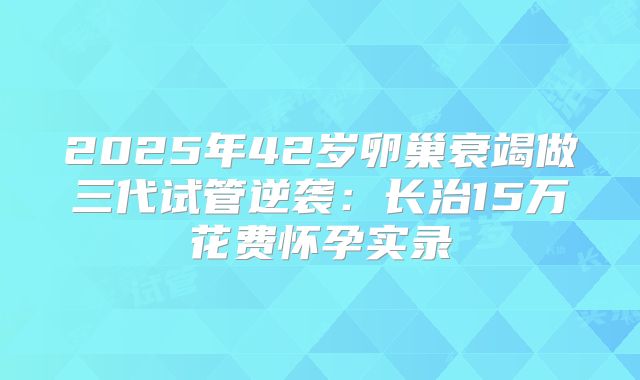 2025年42岁卵巢衰竭做三代试管逆袭:长治15万花费怀孕实录