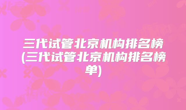 三代试管北京机构排名榜(三代试管北京机构排名榜单)