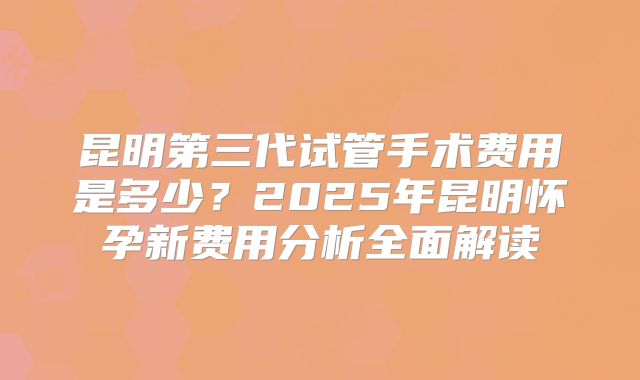 昆明第三代试管手术费用是多少？2025年昆明怀孕新费用分析全面解读
