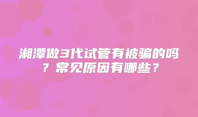 湘潭做3代试管有被骗的吗？常见原因有哪些？