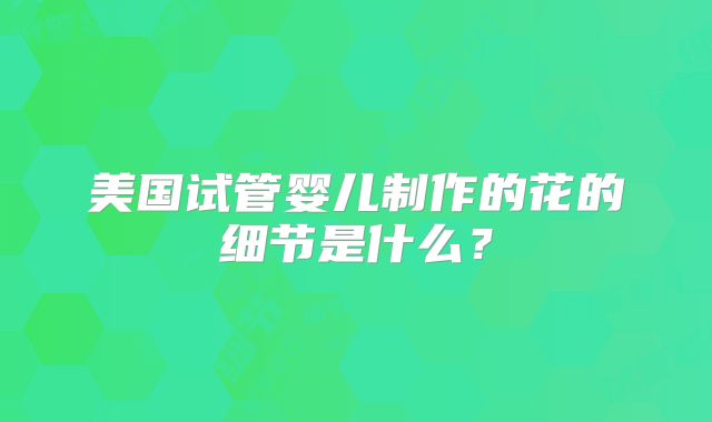 美国试管婴儿制作的花的细节是什么?