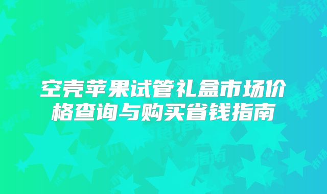 空壳苹果试管礼盒市场价格查询与购买省钱指南
