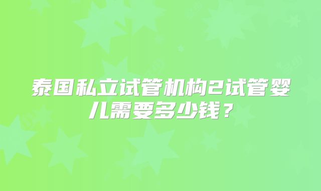 泰国私立试管机构2试管婴儿需要多少钱?