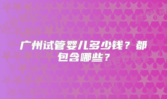 广州试管婴儿多少钱？都包含哪些？