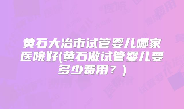 黄石大冶市试管婴儿哪家医院好(黄石做试管婴儿要多少费用？)