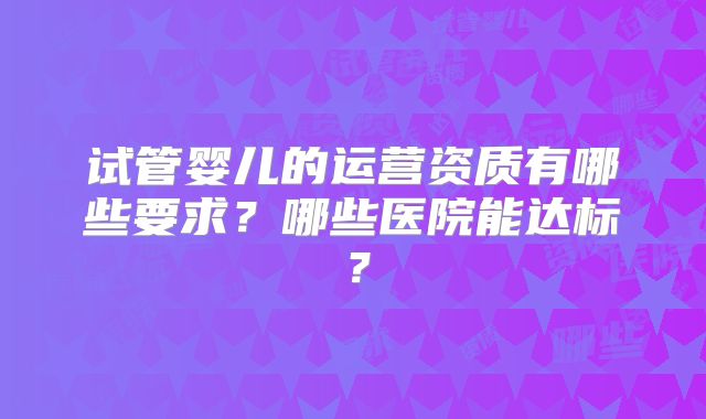 试管婴儿的运营资质有哪些要求？哪些医院能达标？