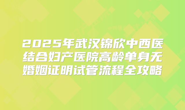 2025年武汉锦欣中西医结合妇产医院高龄单身无婚姻证明试管流程全攻略