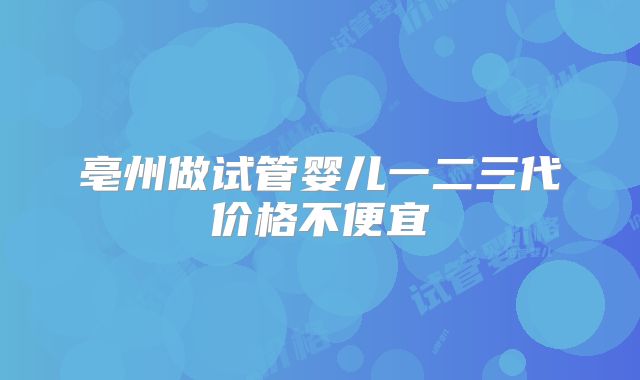亳州做试管婴儿一二三代价格不便宜