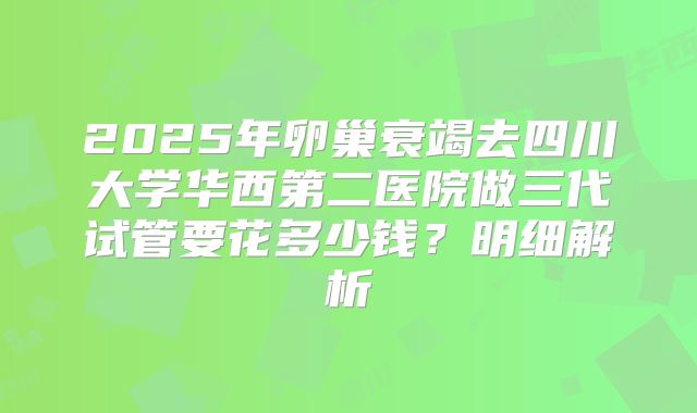 2025年卵巢衰竭去四川大学华西第二医院做三代试管要花多少钱?明细解析