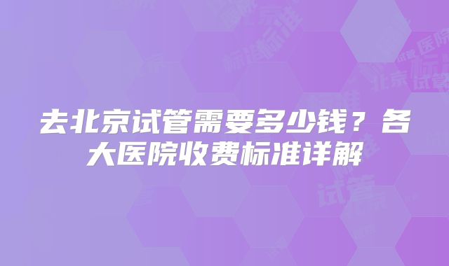去北京试管需要多少钱？各大医院收费标准详解