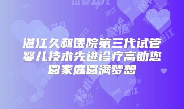 湛江久和医院第三代试管婴儿技术先进诊疗高助您圆家庭圆满梦想