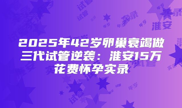 2025年42岁卵巢衰竭做三代试管逆袭:淮安15万花费怀孕实录