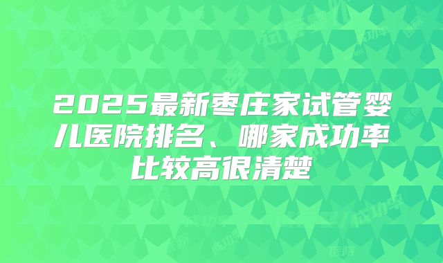 2025最新枣庄家试管婴儿医院排名、哪家成功率比较高很清楚