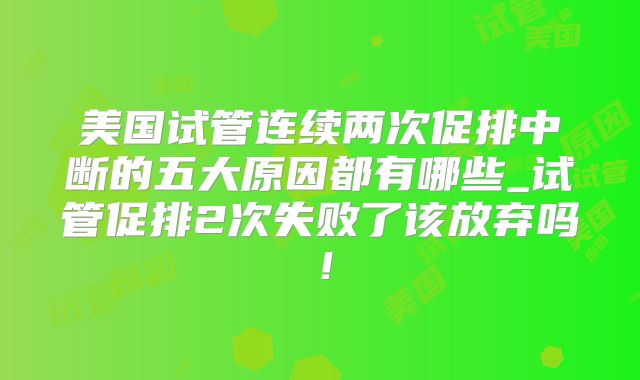 美国试管连续两次促排中断的五大原因都有哪些_试管促排2次失败了该放弃吗!