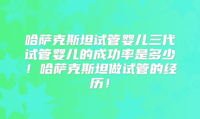 哈萨克斯坦试管婴儿三代试管婴儿的成功率是多少!哈萨克斯坦做试管的经历!