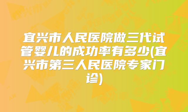 宜兴市人民医院做三代试管婴儿的成功率有多少(宜兴市第三人民医院专家门诊)