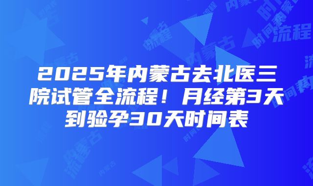 2025年内蒙古去北医三院试管全流程!月经第3天到验孕30天时间表