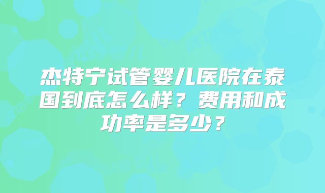 杰特宁试管婴儿医院在泰国到底怎么样?费用和成功率是多少?