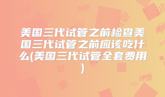 美国三代试管之前检查美国三代试管之前应该吃什么(美国三代试管全套费用)