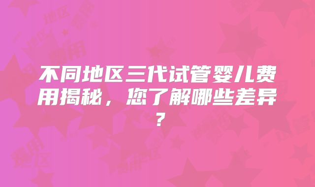 不同地区三代试管婴儿费用揭秘,您了解哪些差异?