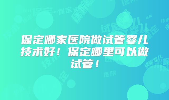 保定哪家医院做试管婴儿技术好!保定哪里可以做试管!