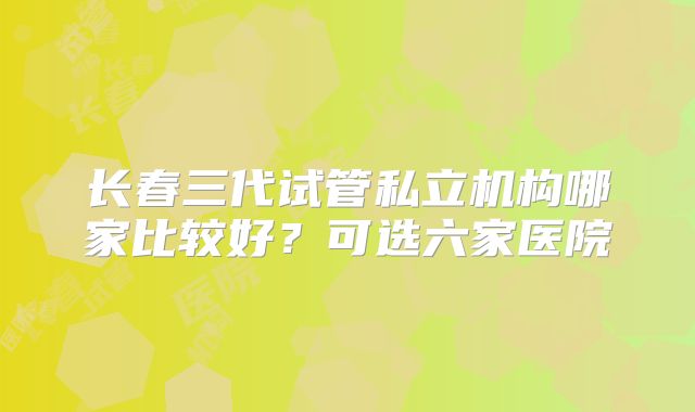 长春三代试管私立机构哪家比较好?可选六家医院