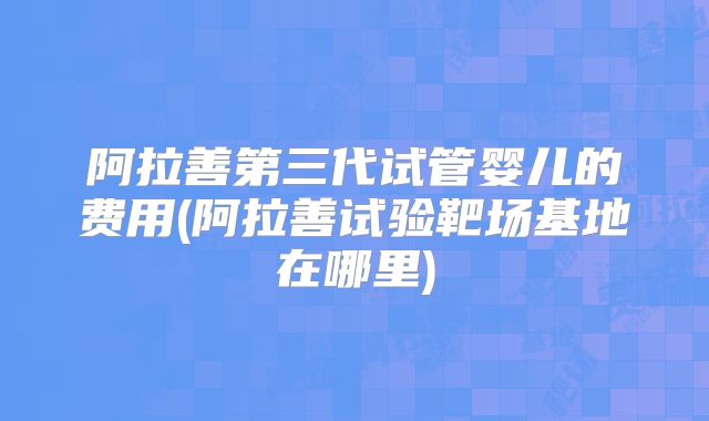 阿拉善第三代试管婴儿的费用(阿拉善试验靶场基地在哪里)
