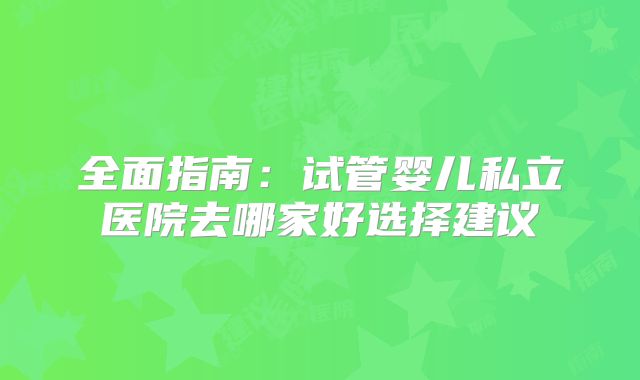 全面指南：试管婴儿私立医院去哪家好选择建议