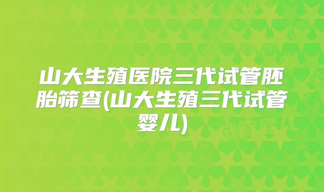 山大生殖医院三代试管胚胎筛查(山大生殖三代试管婴儿)