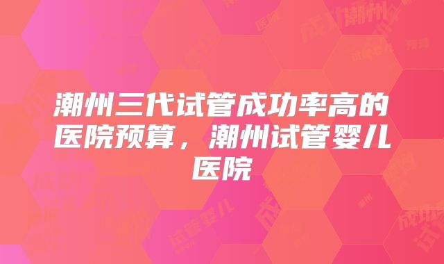 潮州三代试管成功率高的医院预算,潮州试管婴儿医院